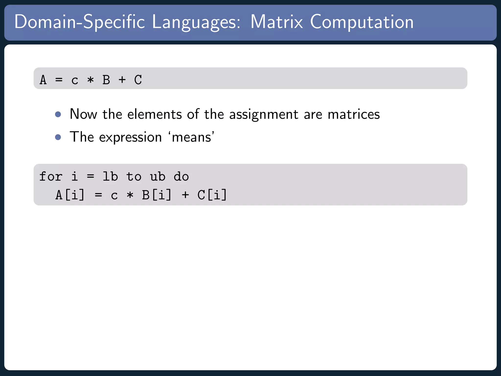 Domain-Speciﬁc Languages: Matrix Computation A = c * B + C • Now the elements of the assignment are matrices • The expression ‘means’ for i = lb to ub do A[i] = c * B[i] + C[i] 