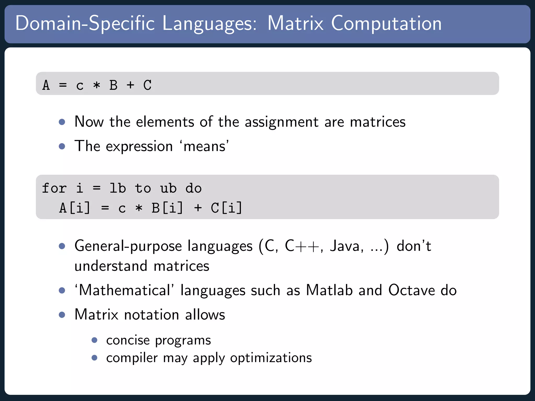 Domain-Speciﬁc Languages: Matrix Computation A = c * B + C • Now the elements of the assignment are matrices • The expression ‘means’ for i = lb to ub do A[i] = c * B[i] + C[i] • General-purpose languages (C, C++, Java, ...) don’t understand matrices • ‘Mathematical’ languages such as Matlab and Octave do • Matrix notation allows • concise programs • compiler may apply optimizations 