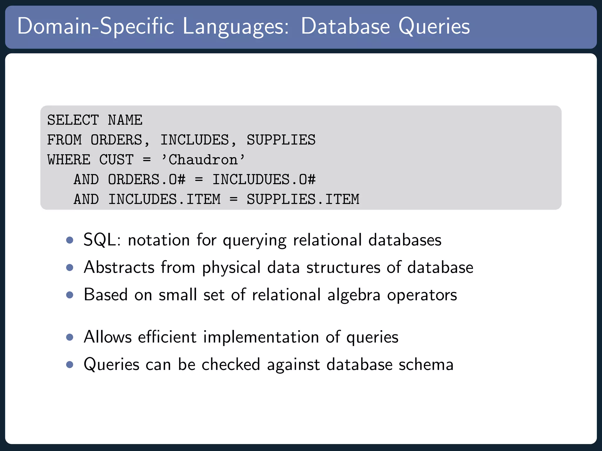 Domain-Speciﬁc Languages: Database Queries SELECT NAME FROM ORDERS, INCLUDES, SUPPLIES WHERE CUST = ’Chaudron’ AND ORDERS.O# = INCLUDUES.O# AND INCLUDES.ITEM = SUPPLIES.ITEM • SQL: notation for querying relational databases • Abstracts from physical data structures of database • Based on small set of relational algebra operators • Allows eﬃcient implementation of queries • Queries can be checked against database schema 