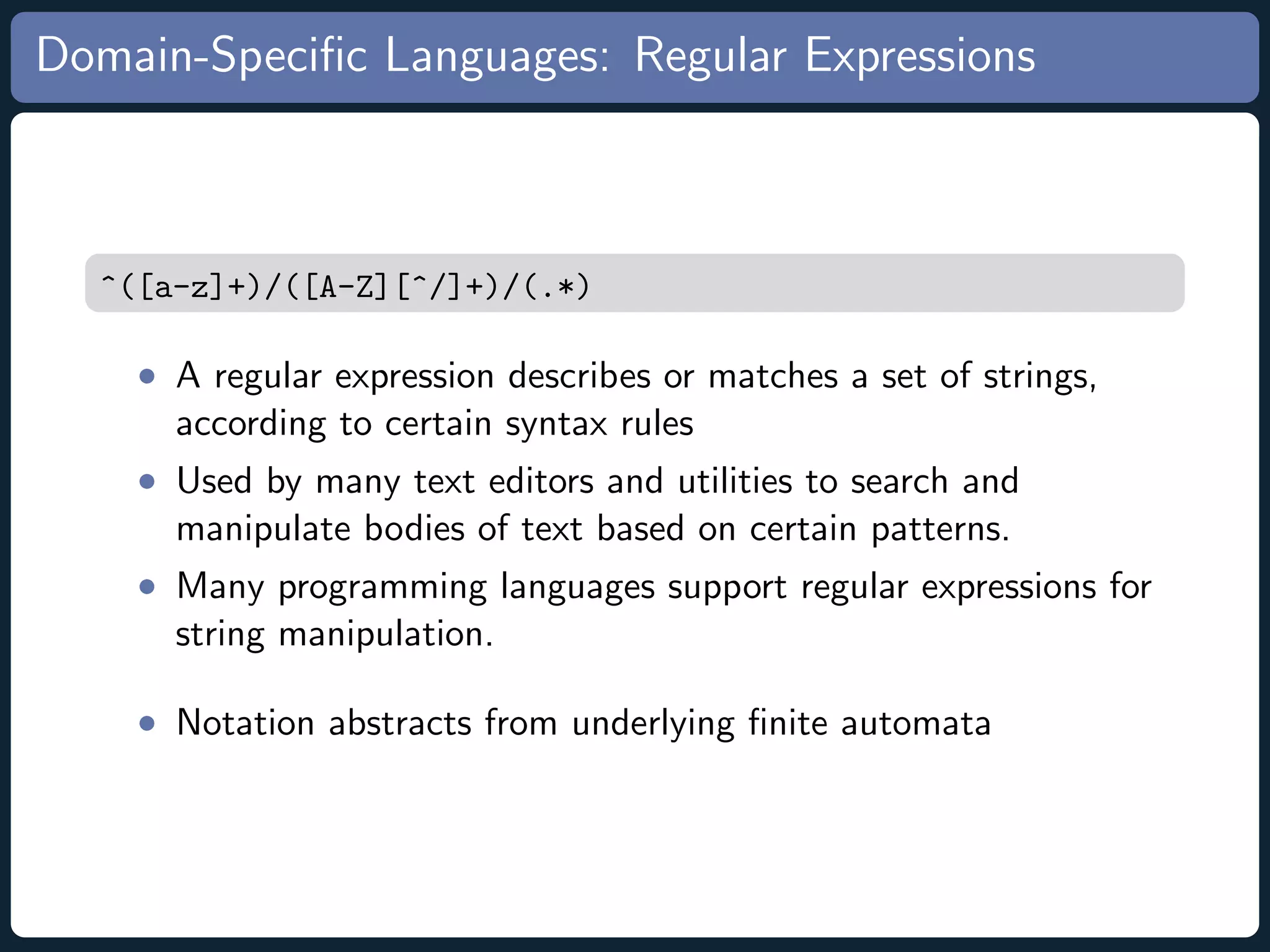 Domain-Speciﬁc Languages: Regular Expressions ^([a-z]+)/([A-Z][^/]+)/(.*) • A regular expression describes or matches a set of strings, according to certain syntax rules • Used by many text editors and utilities to search and manipulate bodies of text based on certain patterns. • Many programming languages support regular expressions for string manipulation. • Notation abstracts from underlying ﬁnite automata 