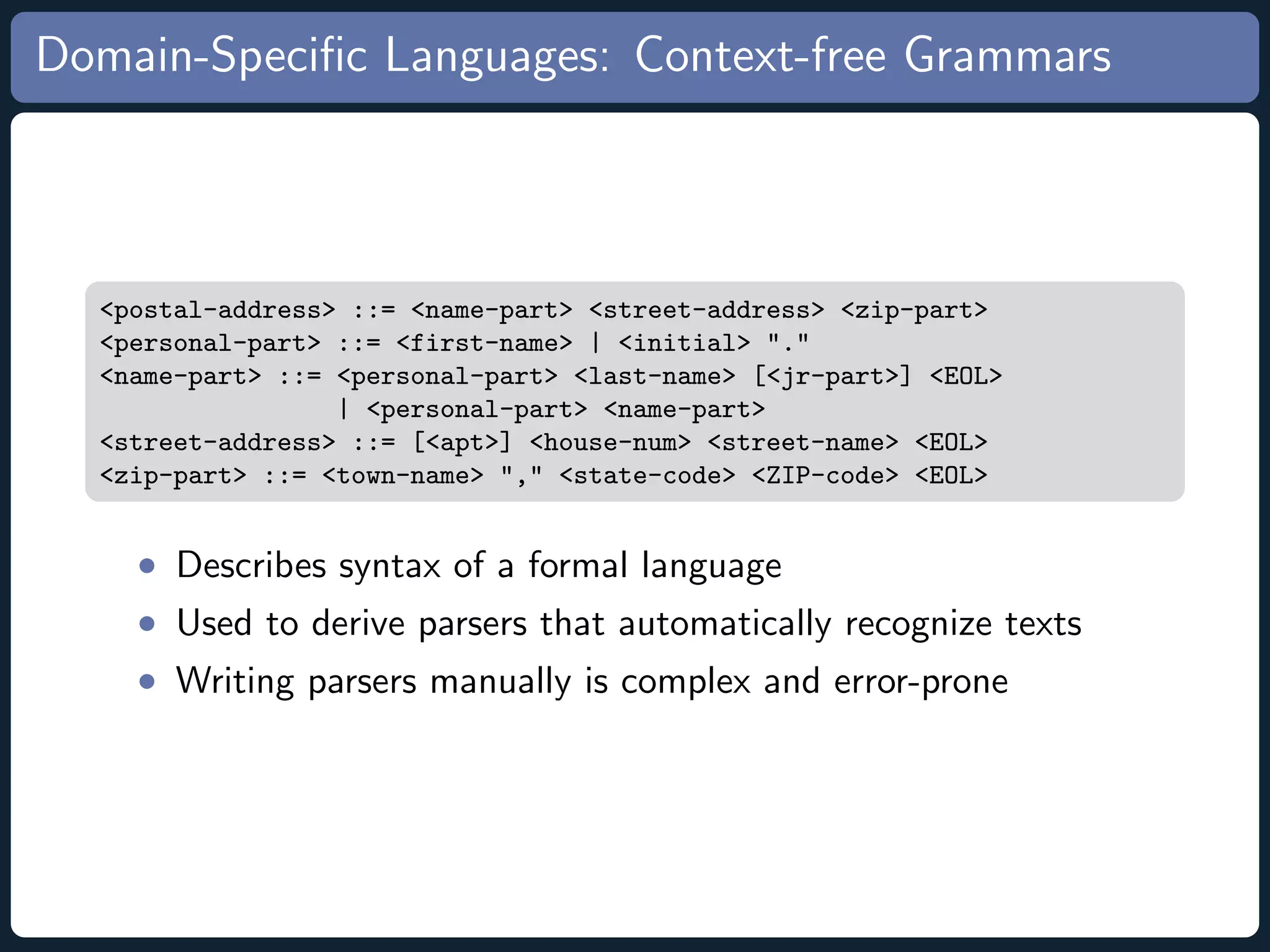 Domain-Speciﬁc Languages: Context-free Grammars <postal-address> ::= <name-part> <street-address> <zip-part> <personal-part> ::= <first-name> | <initial> "." <name-part> ::= <personal-part> <last-name> [<jr-part>] <EOL> | <personal-part> <name-part> <street-address> ::= [<apt>] <house-num> <street-name> <EOL> <zip-part> ::= <town-name> "," <state-code> <ZIP-code> <EOL> • Describes syntax of a formal language • Used to derive parsers that automatically recognize texts • Writing parsers manually is complex and error-prone 