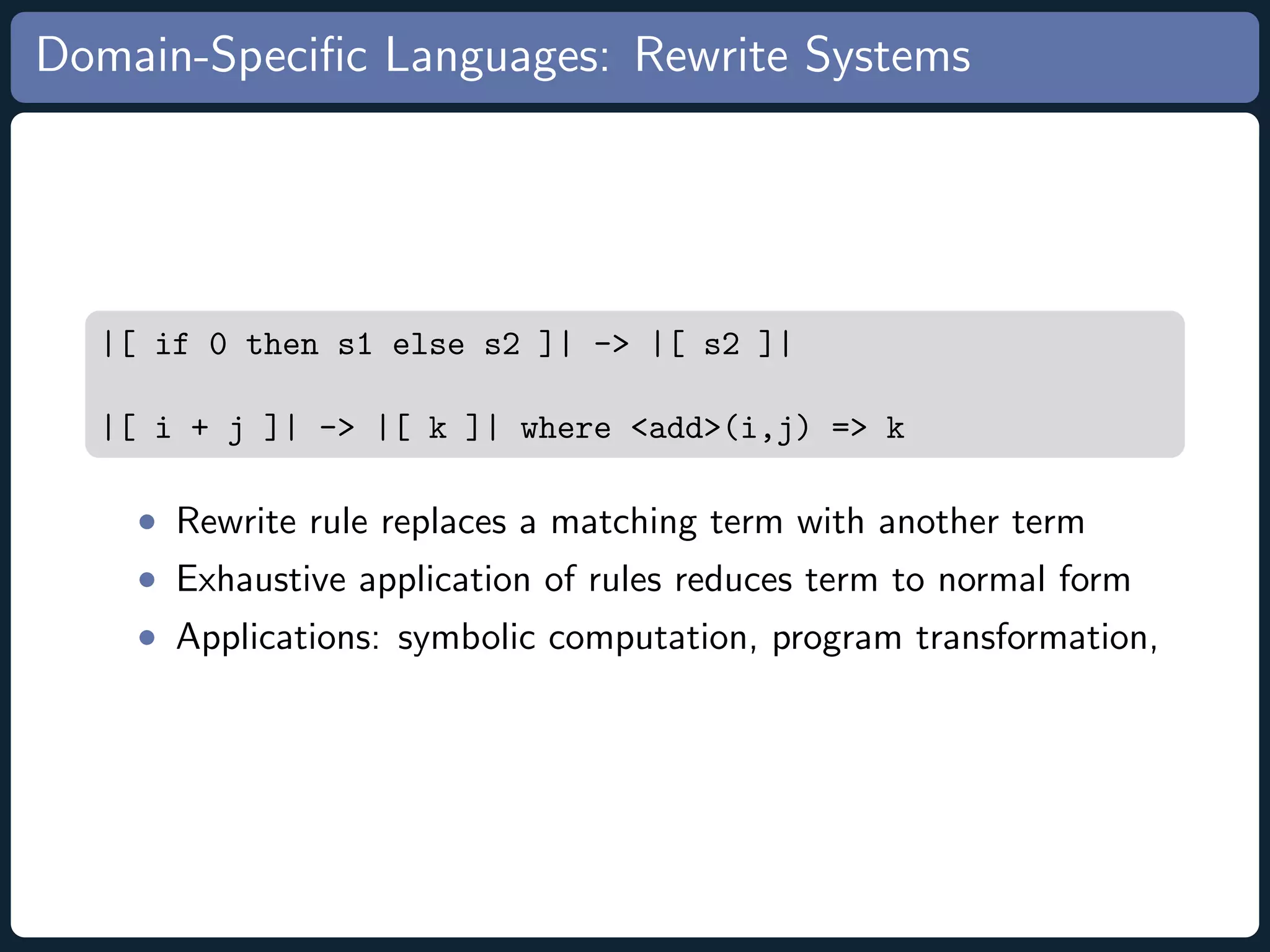 Domain-Speciﬁc Languages: Rewrite Systems |[ if 0 then s1 else s2 ]| -> |[ s2 ]| |[ i + j ]| -> |[ k ]| where <add>(i,j) => k • Rewrite rule replaces a matching term with another term • Exhaustive application of rules reduces term to normal form • Applications: symbolic computation, program transformation, 