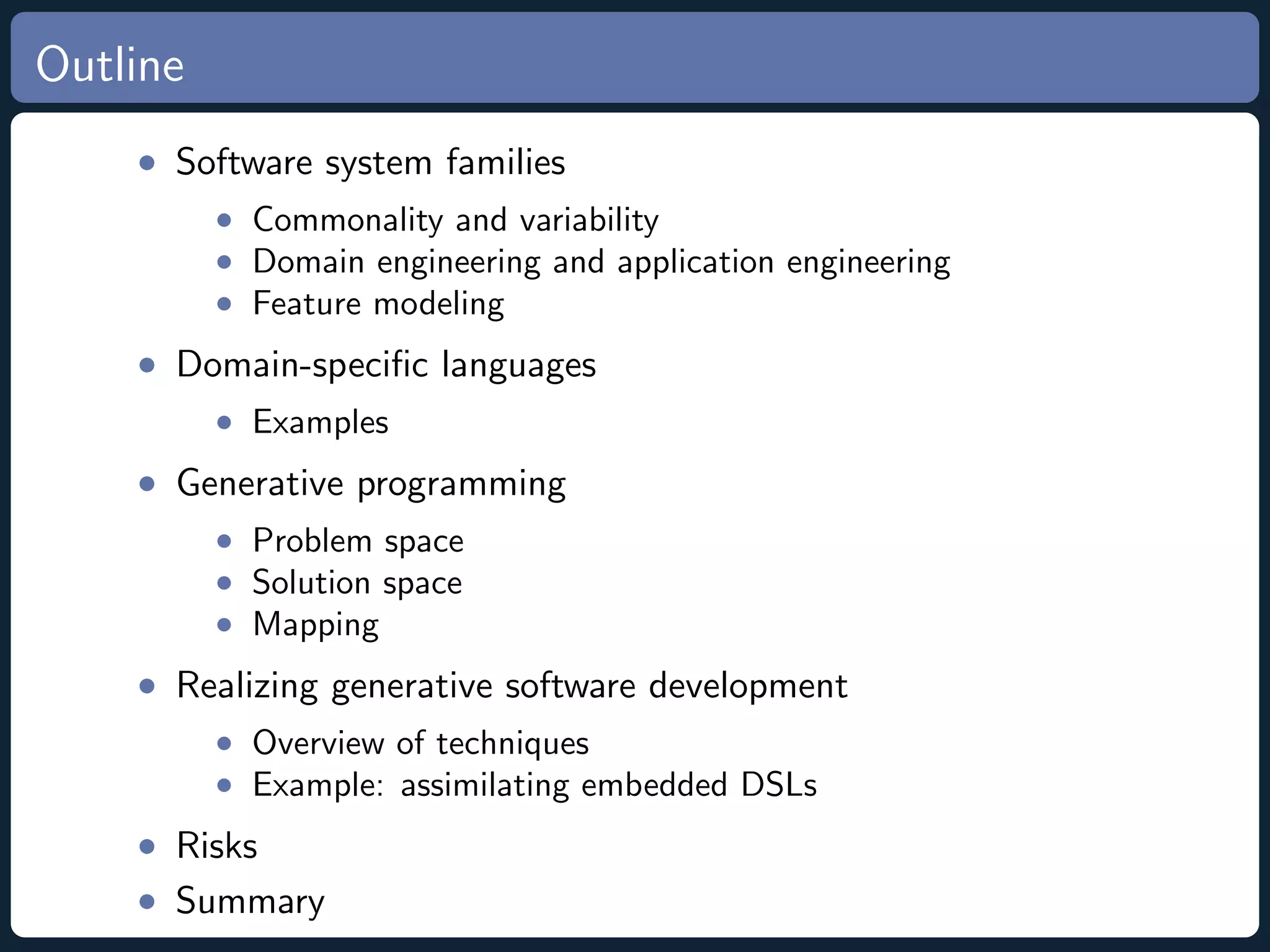 Outline • Software system families • Commonality and variability • Domain engineering and application engineering • Feature modeling • Domain-speciﬁc languages • Examples • Generative programming • Problem space • Solution space • Mapping • Realizing generative software development • Overview of techniques • Example: assimilating embedded DSLs • Risks • Summary 