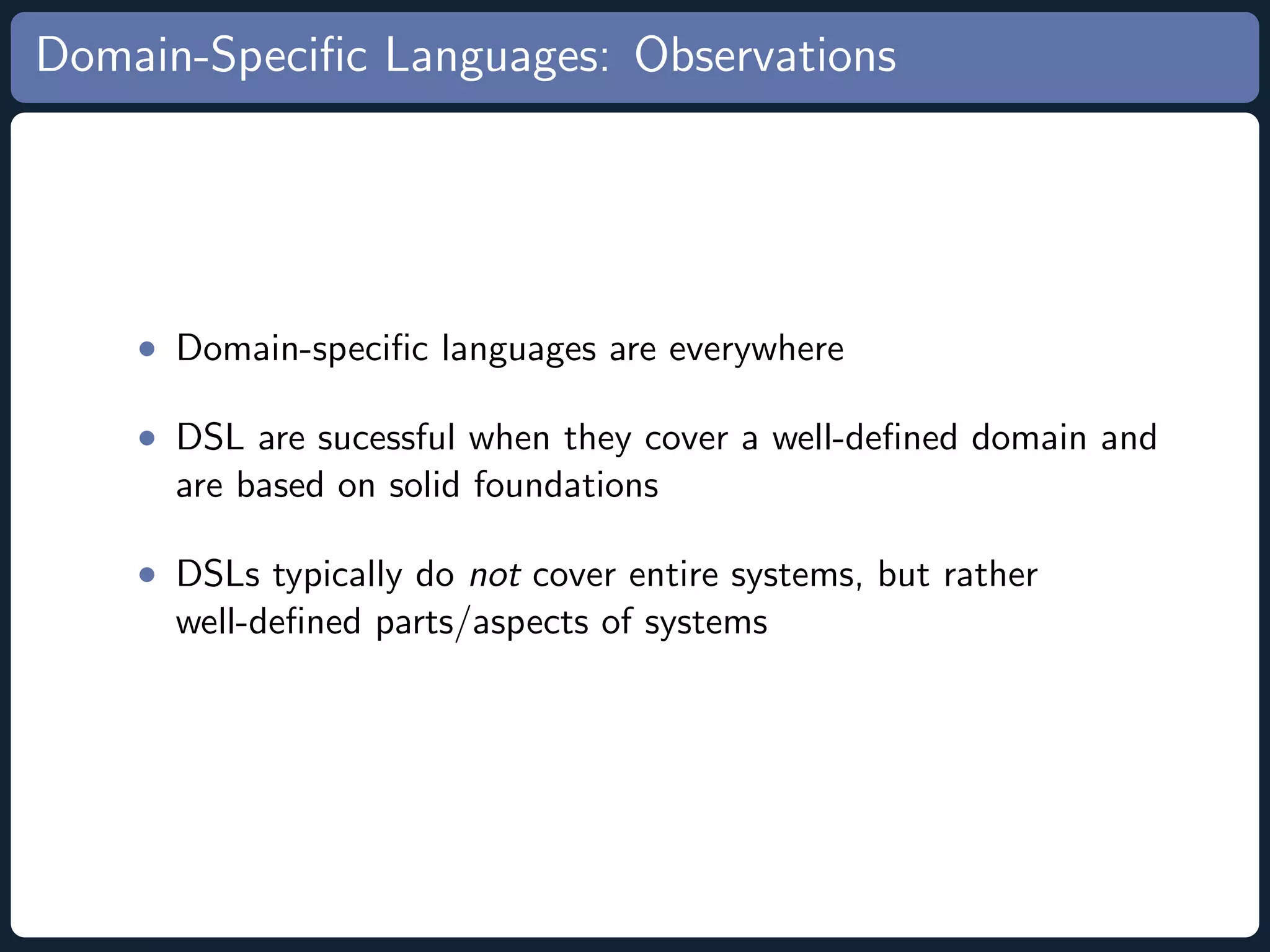 Domain-Speciﬁc Languages: Observations • Domain-speciﬁc languages are everywhere • DSL are sucessful when they cover a well-deﬁned domain and are based on solid foundations • DSLs typically do not cover entire systems, but rather well-deﬁned parts/aspects of systems 