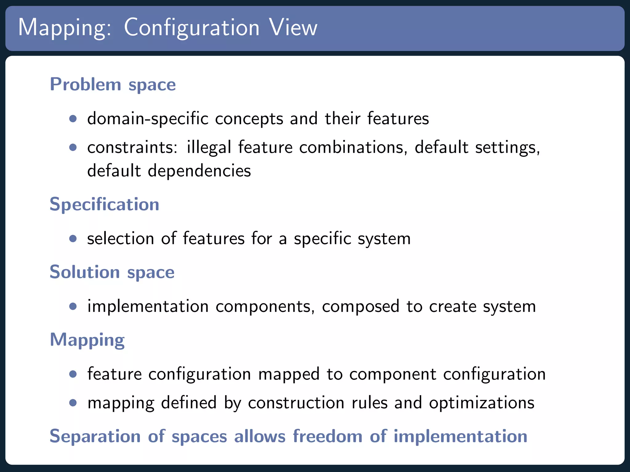 Mapping: Conﬁguration View Problem space • domain-speciﬁc concepts and their features • constraints: illegal feature combinations, default settings, default dependencies Speciﬁcation • selection of features for a speciﬁc system Solution space • implementation components, composed to create system Mapping • feature conﬁguration mapped to component conﬁguration • mapping deﬁned by construction rules and optimizations Separation of spaces allows freedom of implementation 