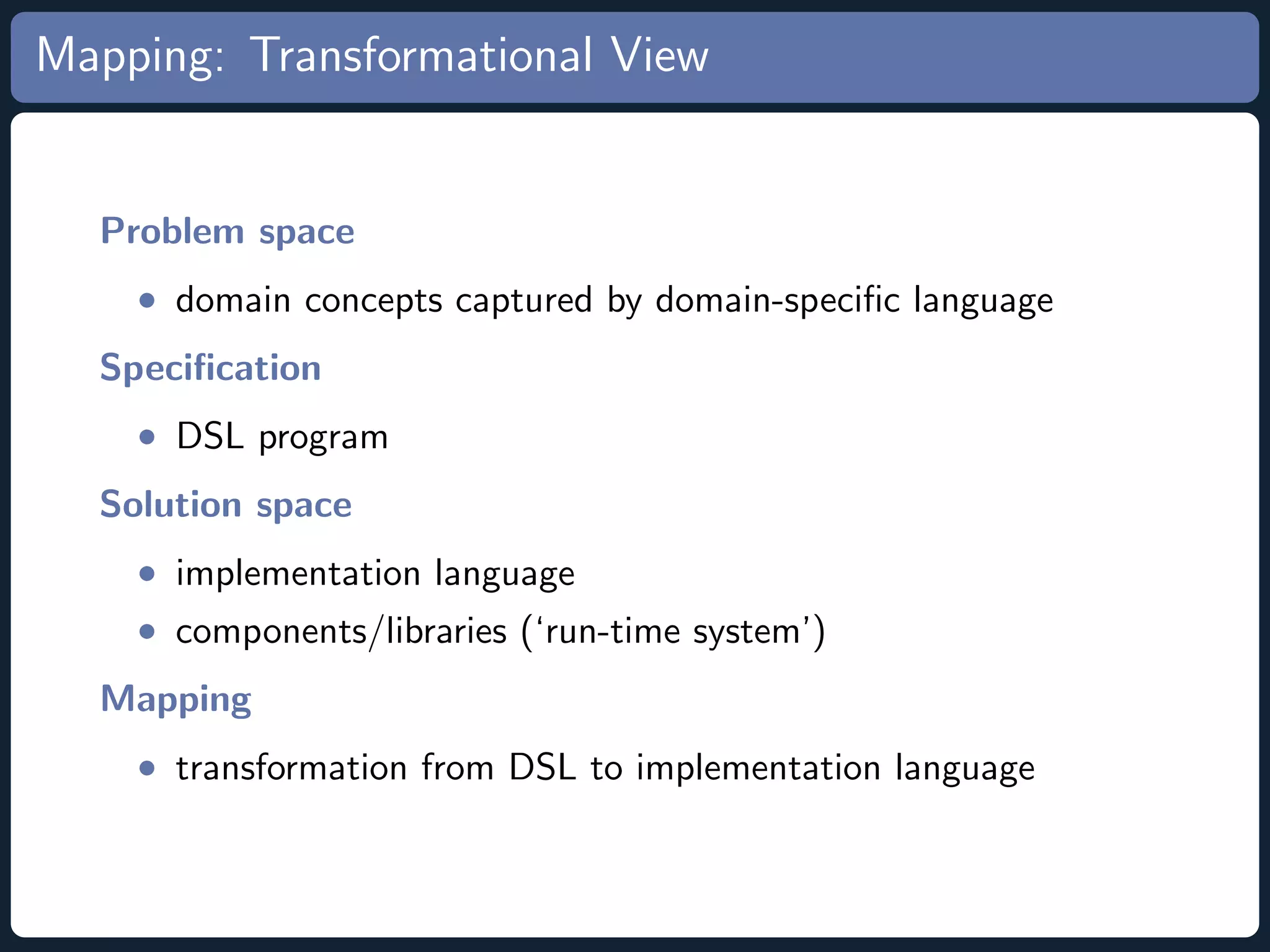 Mapping: Transformational View Problem space • domain concepts captured by domain-speciﬁc language Speciﬁcation • DSL program Solution space • implementation language • components/libraries (‘run-time system’) Mapping • transformation from DSL to implementation language 