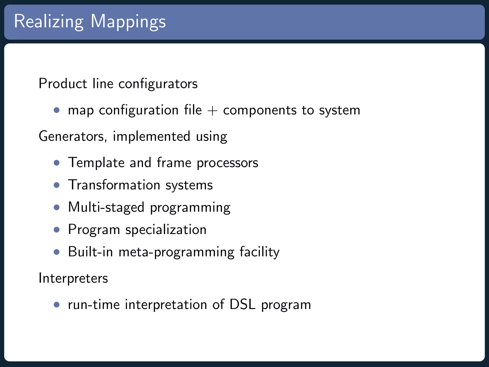 Realizing Mappings Product line conﬁgurators • map conﬁguration ﬁle + components to system Generators, implemented using • Template and frame processors • Transformation systems • Multi-staged programming • Program specialization • Built-in meta-programming facility Interpreters • run-time interpretation of DSL program 
