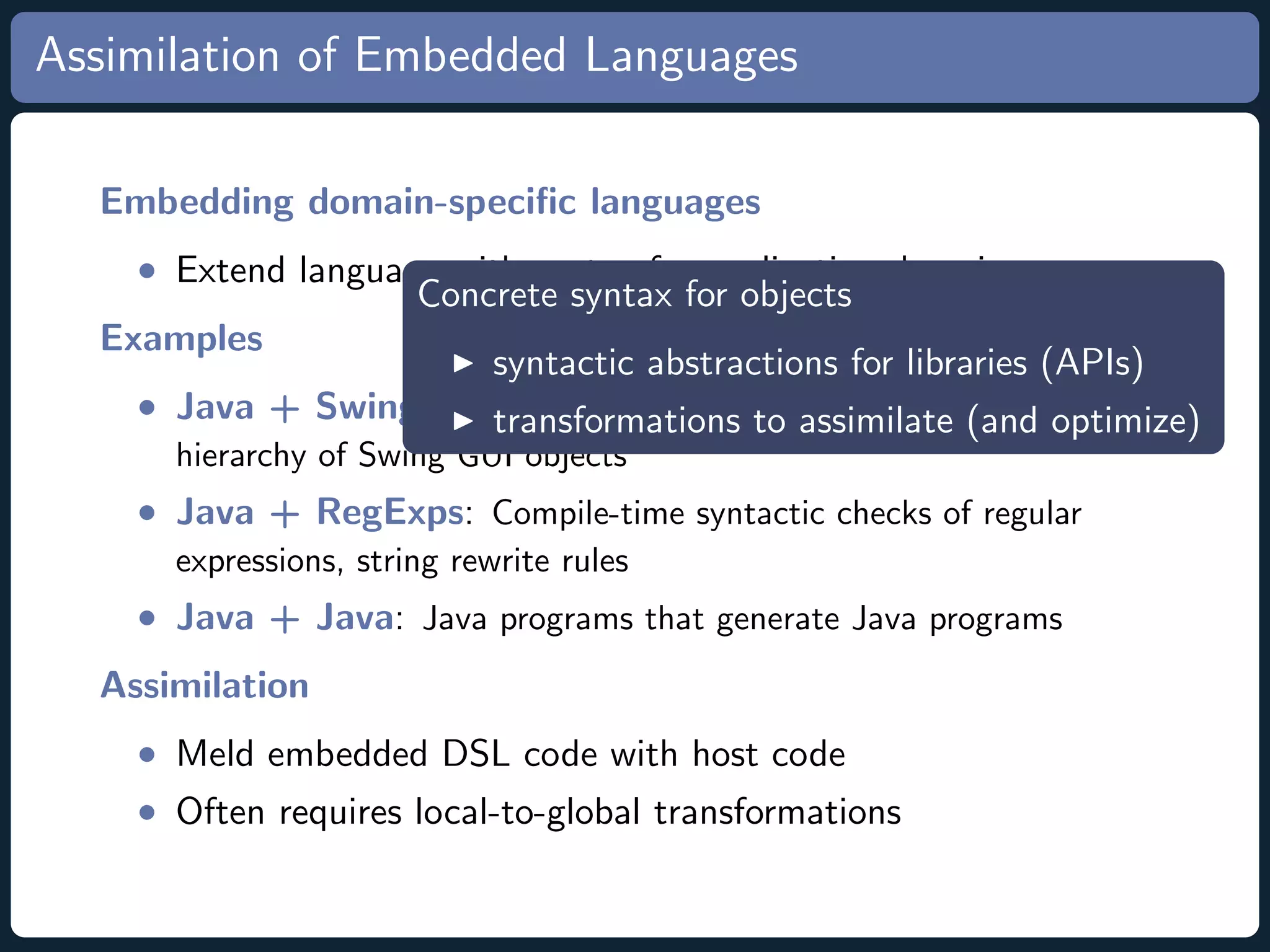 Assimilation of Embedded Languages Embedding domain-speciﬁc languages • Extend language with syntax for application domain Concrete syntax for objects Examples syntactic abstractions for libraries (APIs) • Java + Swing Userinterface Language: Expressions reﬂect transformations to assimilate (and optimize) hierarchy of Swing GUI objects • Java + RegExps: Compile-time syntactic checks of regular expressions, string rewrite rules • Java + Java: Java programs that generate Java programs Assimilation • Meld embedded DSL code with host code • Often requires local-to-global transformations 