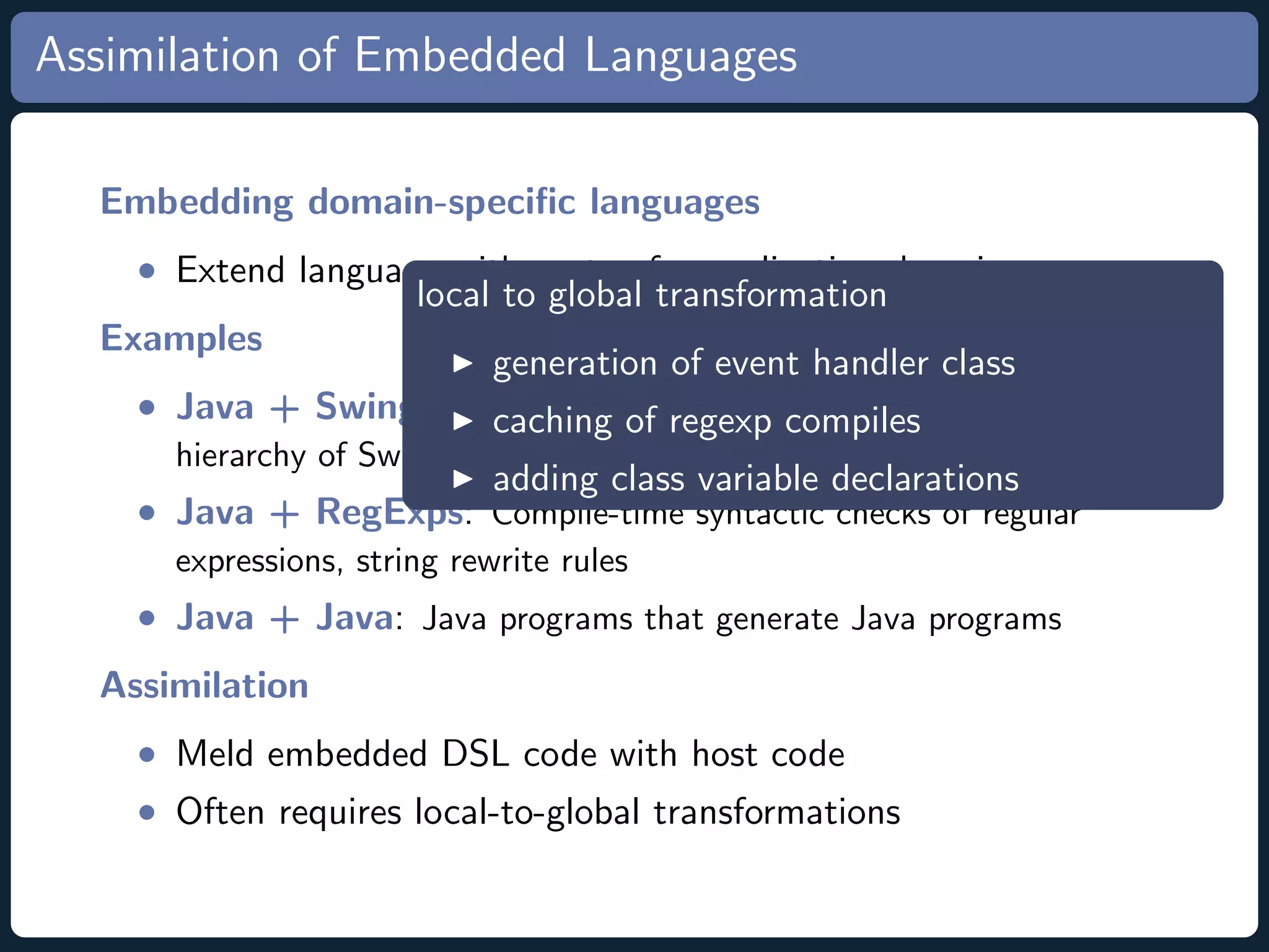 Assimilation of Embedded Languages Embedding domain-speciﬁc languages • Extend language with syntax for application domain local to global transformation Examples generation of event handler class • Java + Swing Userinterface regexp compiles caching of Language: Expressions reﬂect hierarchy of Swing GUI objects adding class variable declarations • Java + RegExps: Compile-time syntactic checks of regular expressions, string rewrite rules • Java + Java: Java programs that generate Java programs Assimilation • Meld embedded DSL code with host code • Often requires local-to-global transformations 