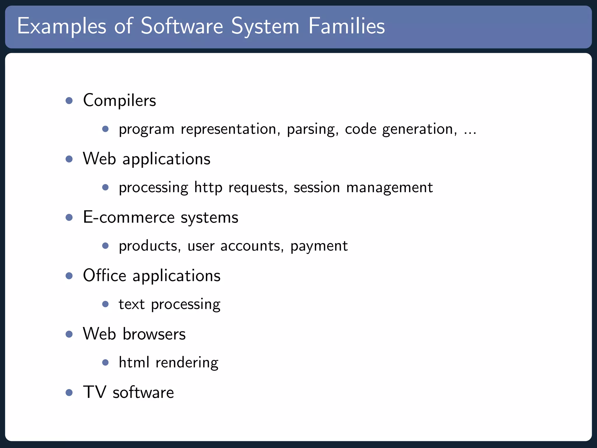 Examples of Software System Families • Compilers • program representation, parsing, code generation, ... • Web applications • processing http requests, session management • E-commerce systems • products, user accounts, payment • Oﬃce applications • text processing • Web browsers • html rendering • TV software 