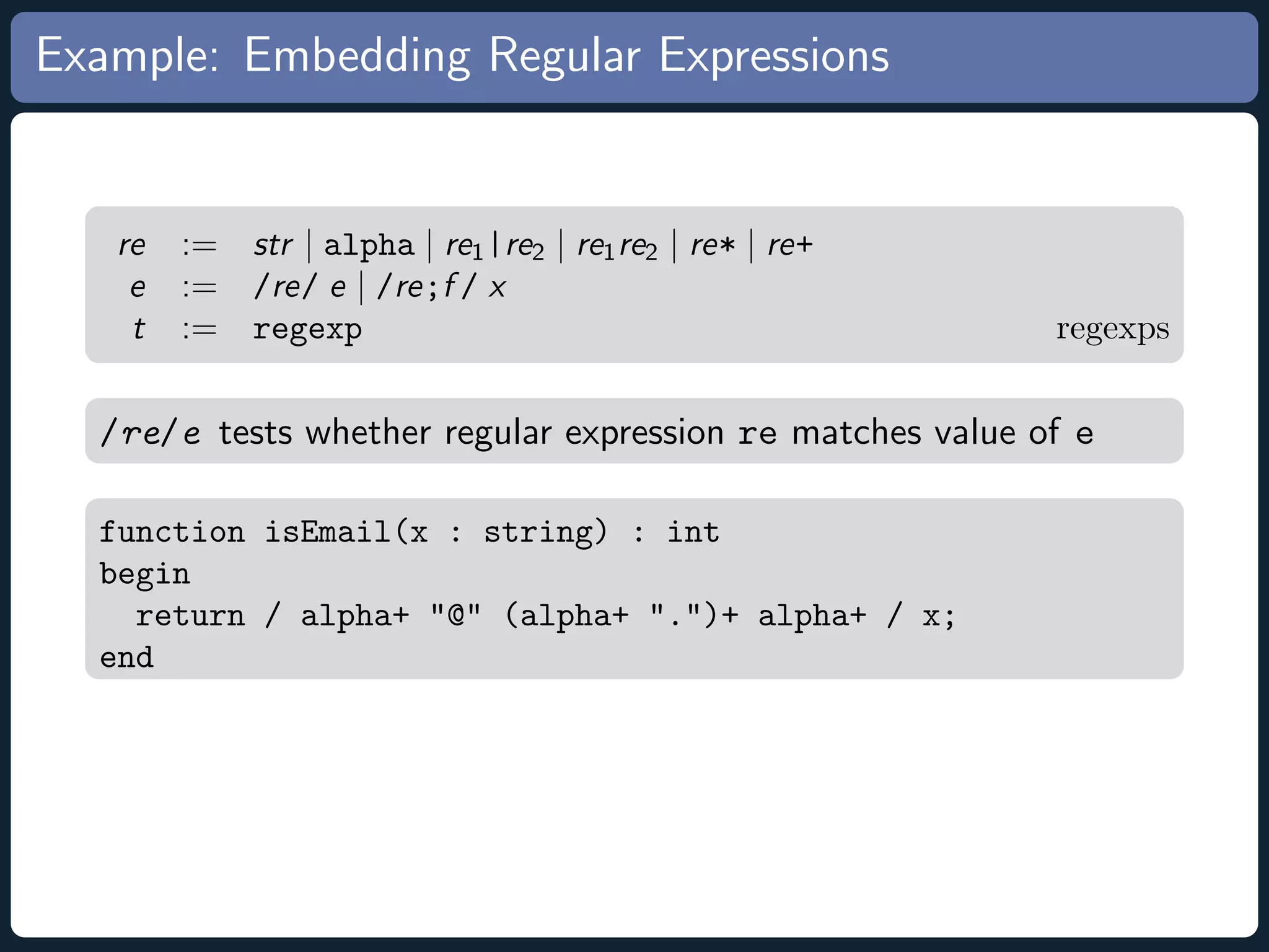 Example: Embedding Regular Expressions re := str | alpha | re1 |re2 | re1 re2 | re* | re+ e := /re/ e | /re;f / x t := regexp regexps /re/e tests whether regular expression re matches value of e function isEmail(x : string) : int begin return / alpha+ @ (alpha+ .)+ alpha+ / x; end 