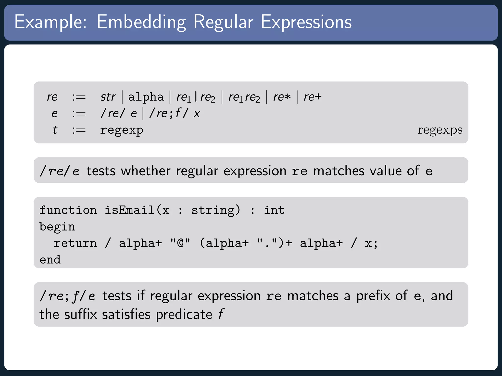 Example: Embedding Regular Expressions re := str | alpha | re1 |re2 | re1 re2 | re* | re+ e := /re/ e | /re;f / x t := regexp regexps /re/e tests whether regular expression re matches value of e function isEmail(x : string) : int begin return / alpha+ @ (alpha+ .)+ alpha+ / x; end /re;f/e tests if regular expression re matches a preﬁx of e, and the suﬃx satisﬁes predicate f 