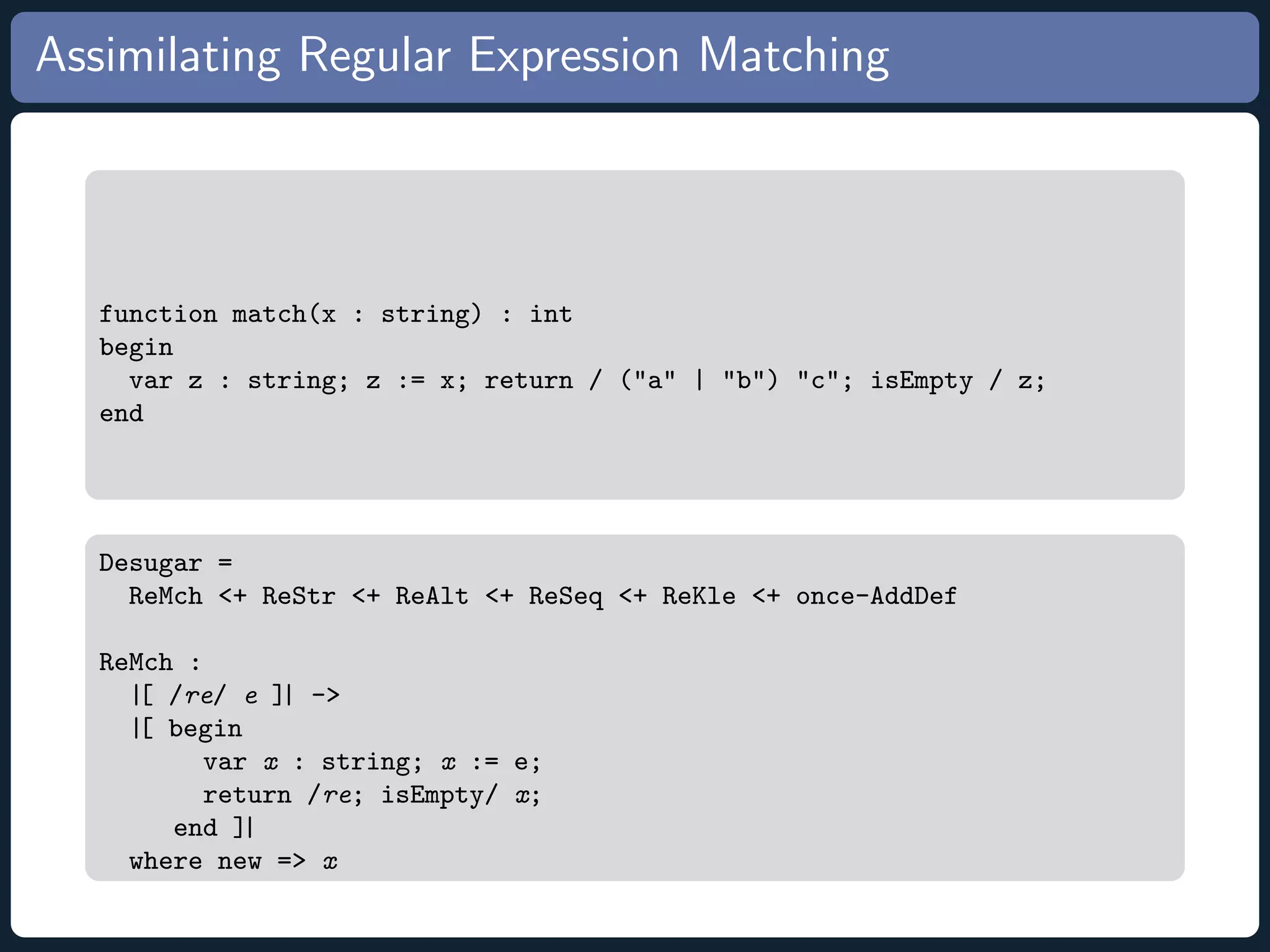 Assimilating Regular Expression Matching function match(x : string) : int begin var z : string; z := x; return / (a | b) c; isEmpty / z; end Desugar = ReMch + ReStr + ReAlt + ReSeq + ReKle + once-AddDef ReMch : |[ /re/ e ]| - |[ begin var x : string; x := e; return /re; isEmpty/ x; end ]| where new = x 