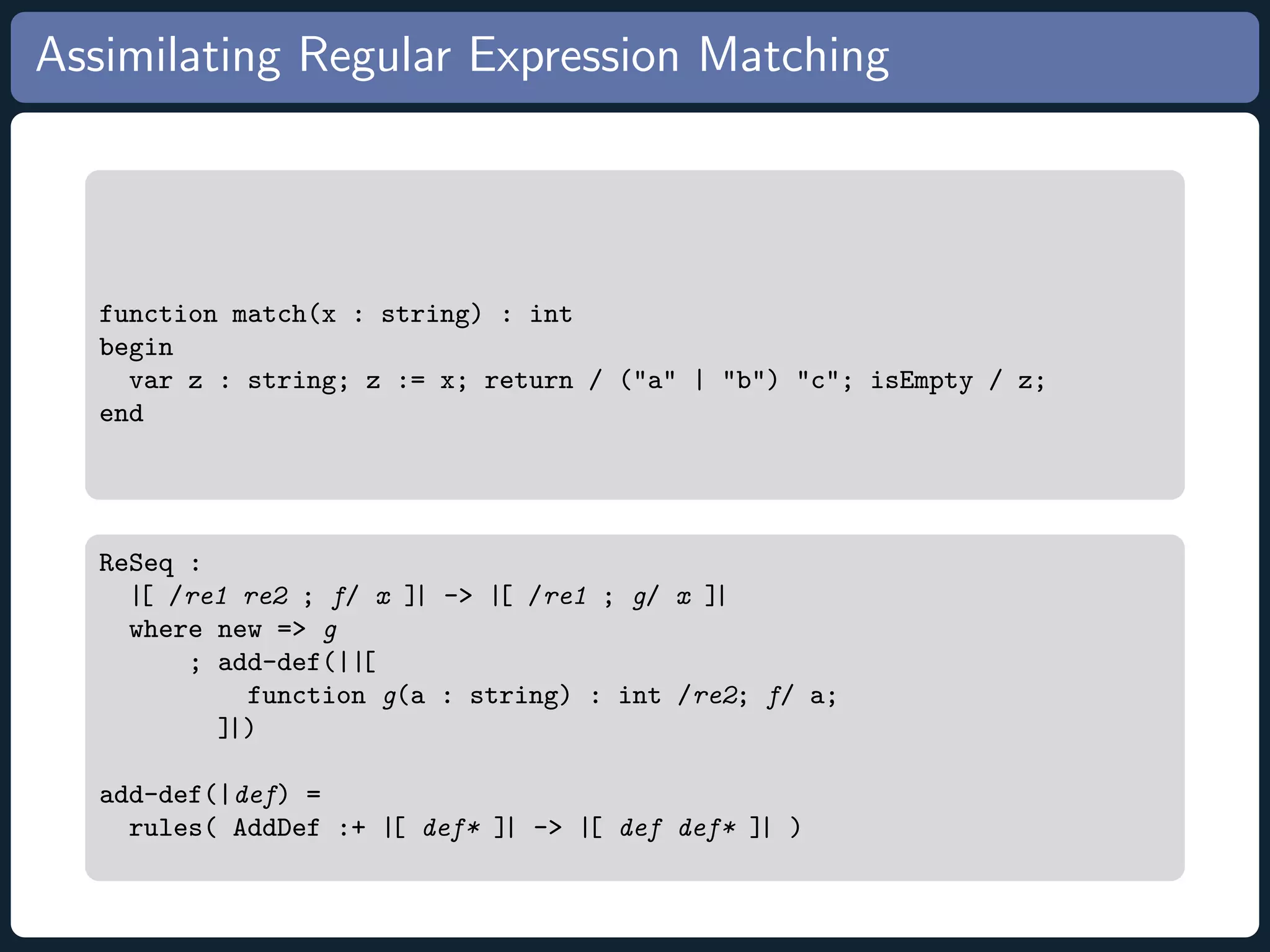 Assimilating Regular Expression Matching function match(x : string) : int begin var z : string; z := x; return / (a | b) c; isEmpty / z; end ReSeq : |[ /re1 re2 ; f/ x ]| - |[ /re1 ; g/ x ]| where new = g ; add-def(||[ function g(a : string) : int /re2; f/ a; ]|) add-def(|def) = rules( AddDef :+ |[ def* ]| - |[ def def* ]| ) 