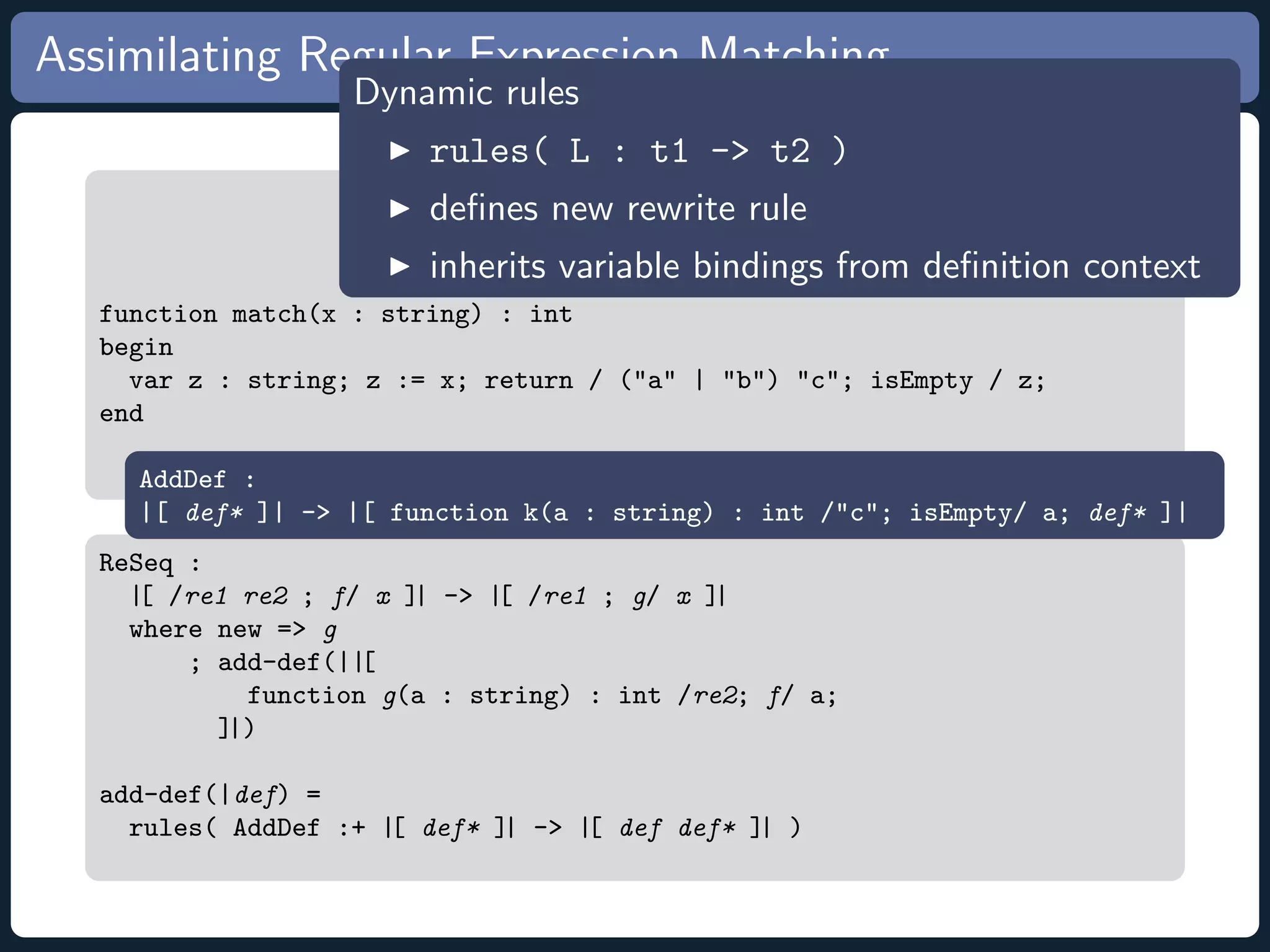 Assimilating Regular Expression Matching Dynamic rules rules( L : t1 - t2 ) deﬁnes new rewrite rule inherits variable bindings from deﬁnition context function match(x : string) : int begin var z : string; z := x; return / (a | b) c; isEmpty / z; end AddDef : |[ def* ]| - |[ function k(a : string) : int /c; isEmpty/ a; def* ]| ReSeq : |[ /re1 re2 ; f/ x ]| - |[ /re1 ; g/ x ]| where new = g ; add-def(||[ function g(a : string) : int /re2; f/ a; ]|) add-def(|def) = rules( AddDef :+ |[ def* ]| - |[ def def* ]| ) 