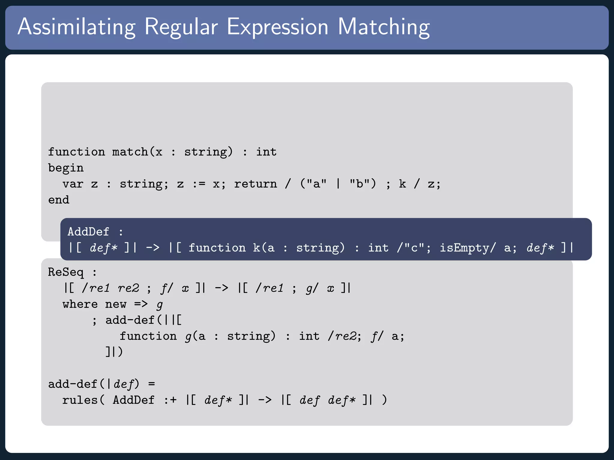 Assimilating Regular Expression Matching function match(x : string) : int begin var z : string; z := x; return / (a | b) ; k / z; end AddDef : |[ def* ]| - |[ function k(a : string) : int /c; isEmpty/ a; def* ]| ReSeq : |[ /re1 re2 ; f/ x ]| - |[ /re1 ; g/ x ]| where new = g ; add-def(||[ function g(a : string) : int /re2; f/ a; ]|) add-def(|def) = rules( AddDef :+ |[ def* ]| - |[ def def* ]| ) 