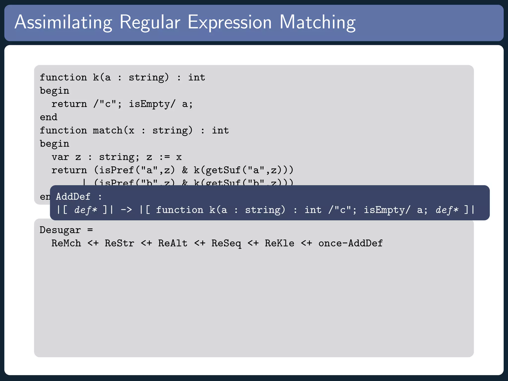 Assimilating Regular Expression Matching function k(a : string) : int begin return /c; isEmpty/ a; end function match(x : string) : int begin var z : string; z := x return (isPref(a,z) k(getSuf(a,z))) | (isPref(b,z) k(getSuf(b,z))) endAddDef : |[ def* ]| - |[ function k(a : string) : int /c; isEmpty/ a; def* ]| Desugar = ReMch + ReStr + ReAlt + ReSeq + ReKle + once-AddDef 
