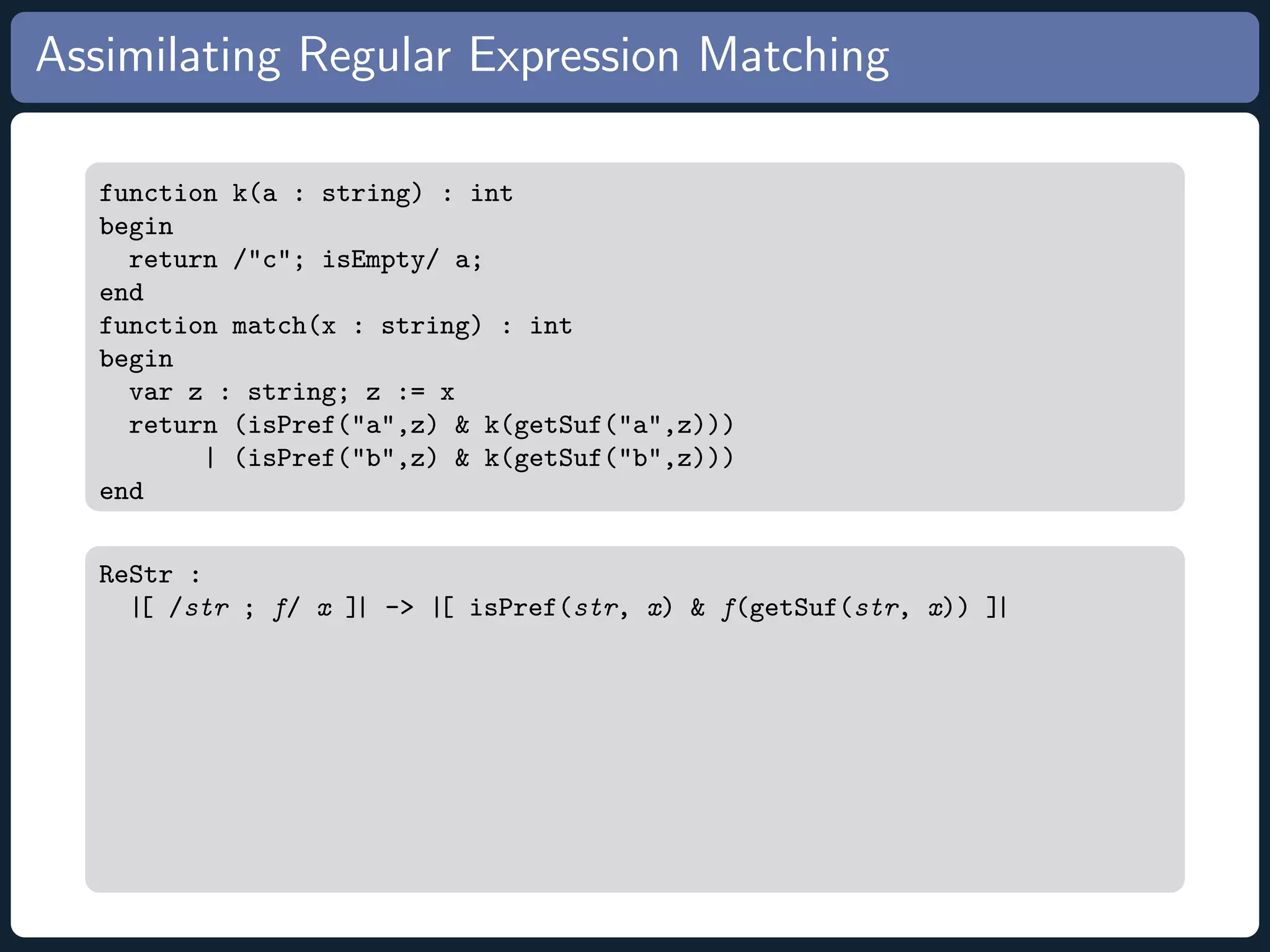 Assimilating Regular Expression Matching function k(a : string) : int begin return /c; isEmpty/ a; end function match(x : string) : int begin var z : string; z := x return (isPref(a,z) k(getSuf(a,z))) | (isPref(b,z) k(getSuf(b,z))) end ReStr : |[ /str ; f/ x ]| - |[ isPref(str, x) f(getSuf(str, x)) ]| 