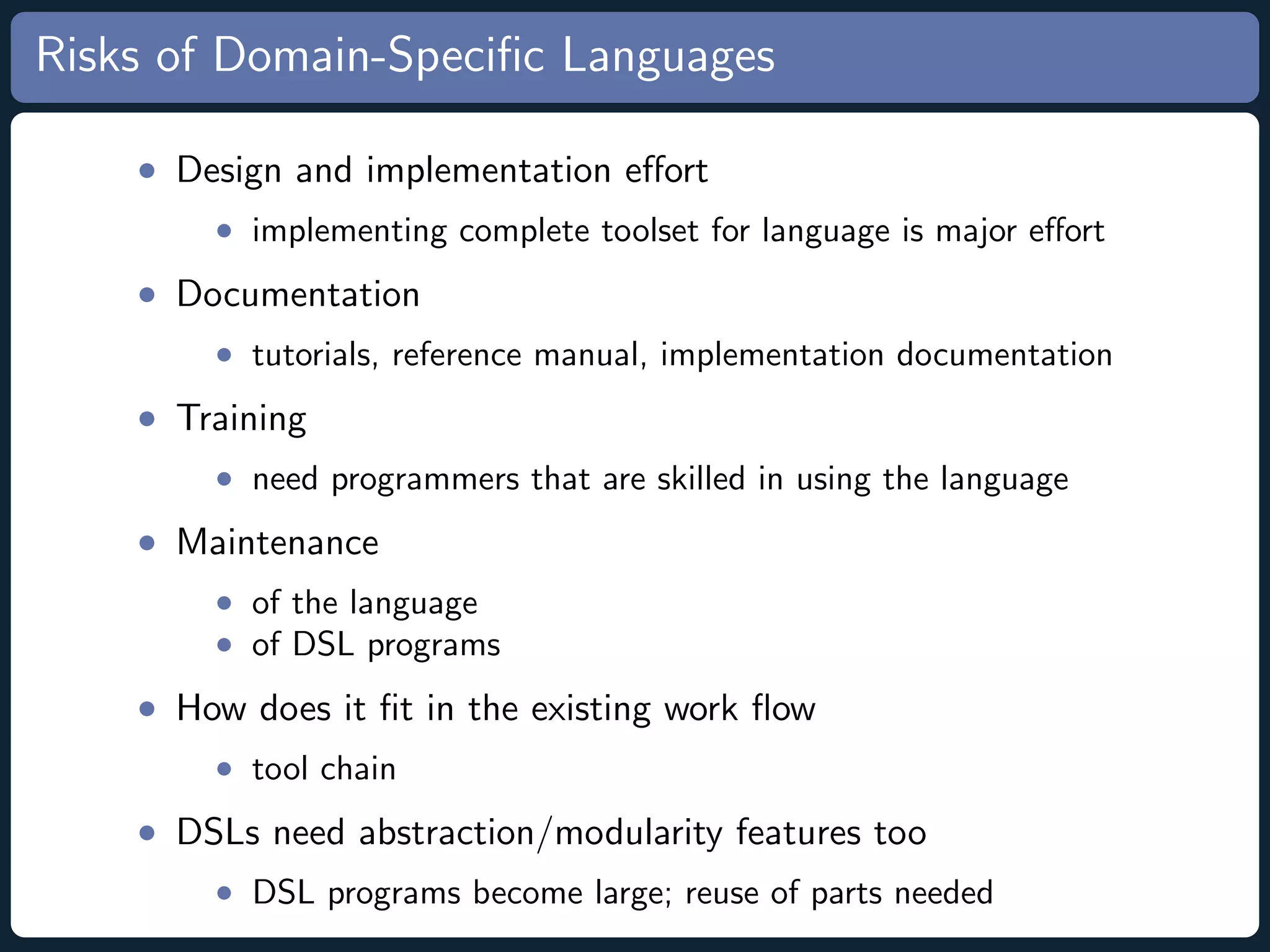 Risks of Domain-Speciﬁc Languages • Design and implementation eﬀort • implementing complete toolset for language is major eﬀort • Documentation • tutorials, reference manual, implementation documentation • Training • need programmers that are skilled in using the language • Maintenance • of the language • of DSL programs • How does it ﬁt in the existing work ﬂow • tool chain • DSLs need abstraction/modularity features too • DSL programs become large; reuse of parts needed 