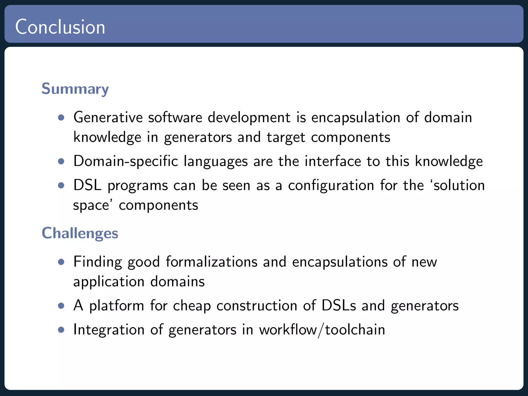 Conclusion Summary • Generative software development is encapsulation of domain knowledge in generators and target components • Domain-speciﬁc languages are the interface to this knowledge • DSL programs can be seen as a conﬁguration for the ‘solution space’ components Challenges • Finding good formalizations and encapsulations of new application domains • A platform for cheap construction of DSLs and generators • Integration of generators in workﬂow/toolchain 