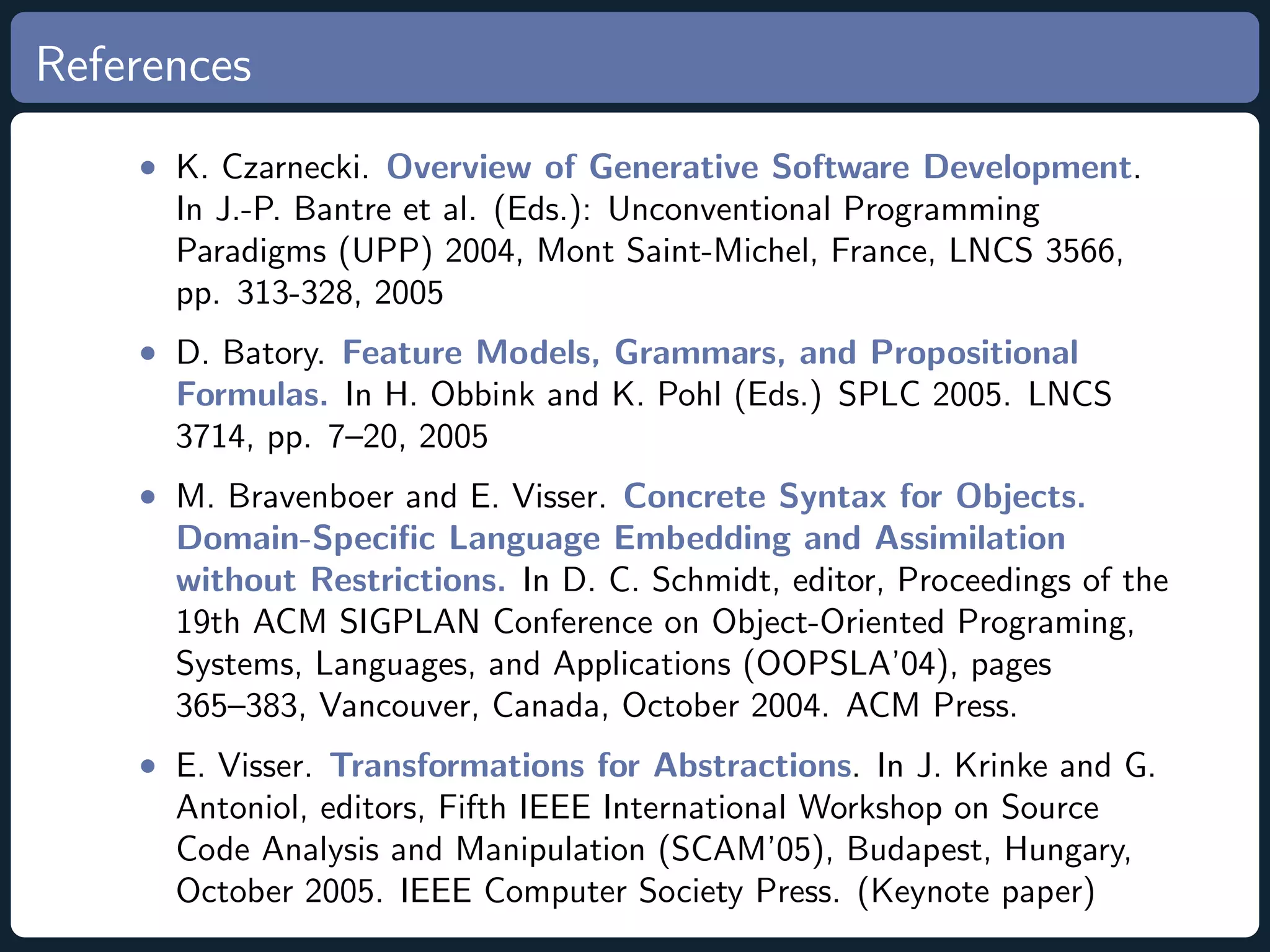 References • K. Czarnecki. Overview of Generative Software Development. In J.-P. Bantre et al. (Eds.): Unconventional Programming Paradigms (UPP) 2004, Mont Saint-Michel, France, LNCS 3566, pp. 313-328, 2005 • D. Batory. Feature Models, Grammars, and Propositional Formulas. In H. Obbink and K. Pohl (Eds.) SPLC 2005. LNCS 3714, pp. 7–20, 2005 • M. Bravenboer and E. Visser. Concrete Syntax for Objects. Domain-Speciﬁc Language Embedding and Assimilation without Restrictions. In D. C. Schmidt, editor, Proceedings of the 19th ACM SIGPLAN Conference on Object-Oriented Programing, Systems, Languages, and Applications (OOPSLA’04), pages 365–383, Vancouver, Canada, October 2004. ACM Press. • E. Visser. Transformations for Abstractions. In J. Krinke and G. Antoniol, editors, Fifth IEEE International Workshop on Source Code Analysis and Manipulation (SCAM’05), Budapest, Hungary, October 2005. IEEE Computer Society Press. (Keynote paper) 
