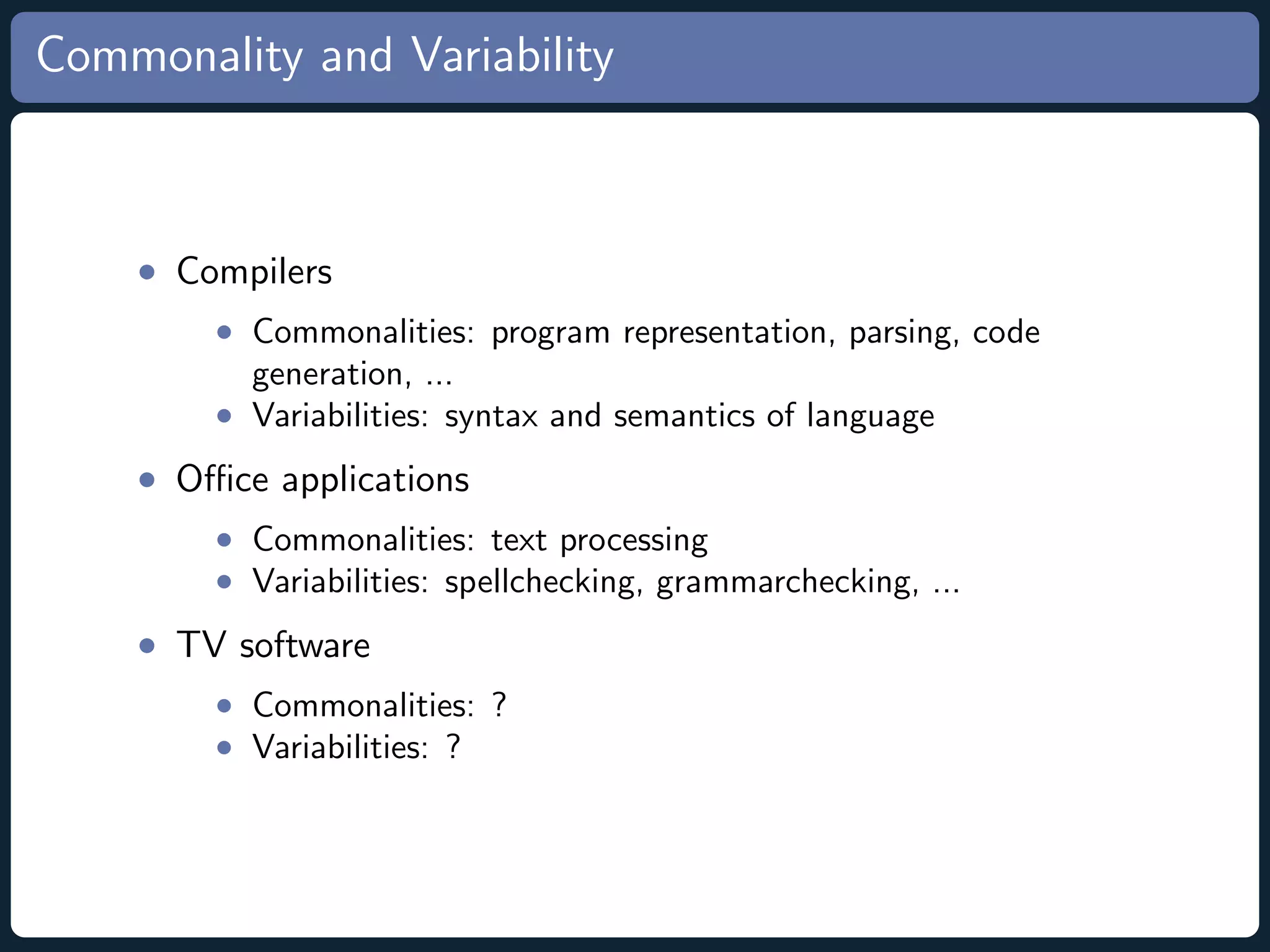 Commonality and Variability • Compilers • Commonalities: program representation, parsing, code generation, ... • Variabilities: syntax and semantics of language • Oﬃce applications • Commonalities: text processing • Variabilities: spellchecking, grammarchecking, ... • TV software • Commonalities: ? • Variabilities: ? 
