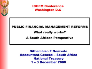 PUBLIC FINANCIAL MANAGEMENT REFORMS What really works? A South African Perspective Sithembiso F Nomvalo Accountant-General - South Africa National Treasury 1 – 3 December 2008 ICGFM Conference Washington D.C 