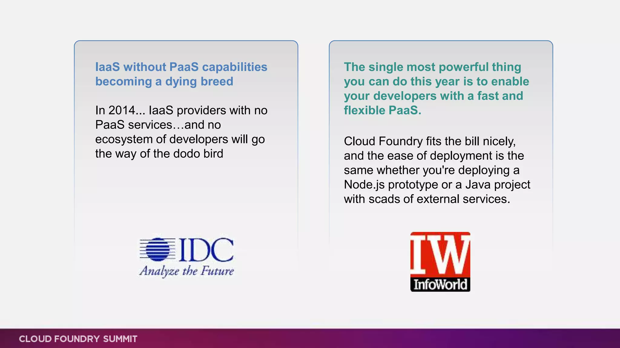 IaaS without PaaS capabilities
becoming a dying breed
In 2014... IaaS providers with no
PaaS services…and no
ecosystem of developers will go
the way of the dodo bird
The single most powerful thing
you can do this year is to enable
your developers with a fast and
flexible PaaS.
Cloud Foundry fits the bill nicely,
and the ease of deployment is the
same whether you're deploying a
Node.js prototype or a Java project
with scads of external services.
 