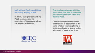 IaaS without PaaS capabilities
becoming a dying breed
In 2014... IaaS providers with no
PaaS services…and no
ecosystem of developers will go
the way of the dodo bird
The single most powerful thing
you can do this year is to enable
your developers with a fast and
flexible PaaS.
Cloud Foundry fits the bill nicely,
and the ease of deployment is the
same whether you're deploying a
Node.js prototype or a Java project
with scads of external services.
 