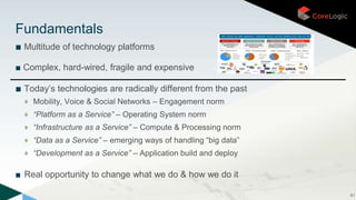■ Multitude of technology platforms
■ Complex, hard-wired, fragile and expensive
■ Today’s technologies are radically different from the past
♦ Mobility, Voice & Social Networks – Engagement norm
♦ “Platform as a Service” – Operating System norm
♦ “Infrastructure as a Service” – Compute & Processing norm
♦ “Data as a Service” – emerging ways of handling “big data”
♦ “Development as a Service” – Application build and deploy
■ Real opportunity to change what we do & how we do it
61
Fundamentals
 
