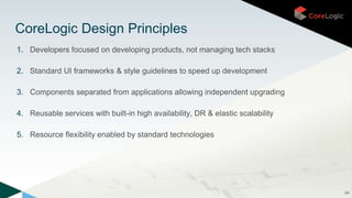 1. Developers focused on developing products, not managing tech stacks
2. Standard UI frameworks & style guidelines to speed up development
3. Components separated from applications allowing independent upgrading
4. Reusable services with built-in high availability, DR & elastic scalability
5. Resource flexibility enabled by standard technologies
64
CoreLogic Design Principles
 