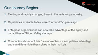 1. Exciting and rapidly changing times in the technology industry.
2. Capabilities available today weren’t around 2-3 years ago.
3. Enterprise organizations can now take advantage of the agility and
capabilities of Silicon Valley startups.
4. Companies who adopt this “new norm” have a competitive advantage
and can differentiate themselves in their markets.
69
Our Journey Begins…
 