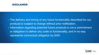 Copyr ight © 2014, SAS Institute Inc. All rights reser ved.
DISCLAIMER
• The delivery and timing of any future functionality described for our
products is subject to change without prior notification.
• Information regarding potential future products is not a commitment
or obligation to deliver any code or functionality, and in no way
represents contractual obligation by SAS.
 