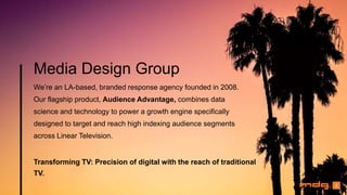 Media Design Group
We’re an LA-based, branded response agency founded in 2008.
Our flagship product, Audience Advantage, combines data
science and technology to power a growth engine specifically
designed to target and reach high indexing audience segments
across Linear Television.
Transforming TV: Precision of digital with the reach of traditional
TV.
2
 