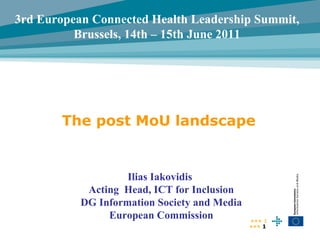 The post MoU landscape •••  Ilias Iakovidis  Acting  Head, ICT for Inclusion DG Information Society and Media European Commission 3rd European Connected Health Leadership Summit,  Brussels, 14th – 15th June 2011  