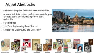 About Abebooks
• Online marketplace for books, art & collectibles.
• Amazon subsidiary since 2008 we are a marketplace
for used books and increasingly non-book-
collectibles
• 350M listings
• 3 in ‘Data EngineeringTeam’ for 120
• 2 locations:Victoria, BC and Dusseldorf
 