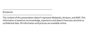 ---------------------------------------------------------------
Disclaimer
---------------------------------------------------------------
The content of this presentation doesn’t represent Abebooks, Amazon, and AWS.This
information is based on my knowledge, experience and doesn’t have any sensitive or
confidential data. All information and pictures are available online.
 