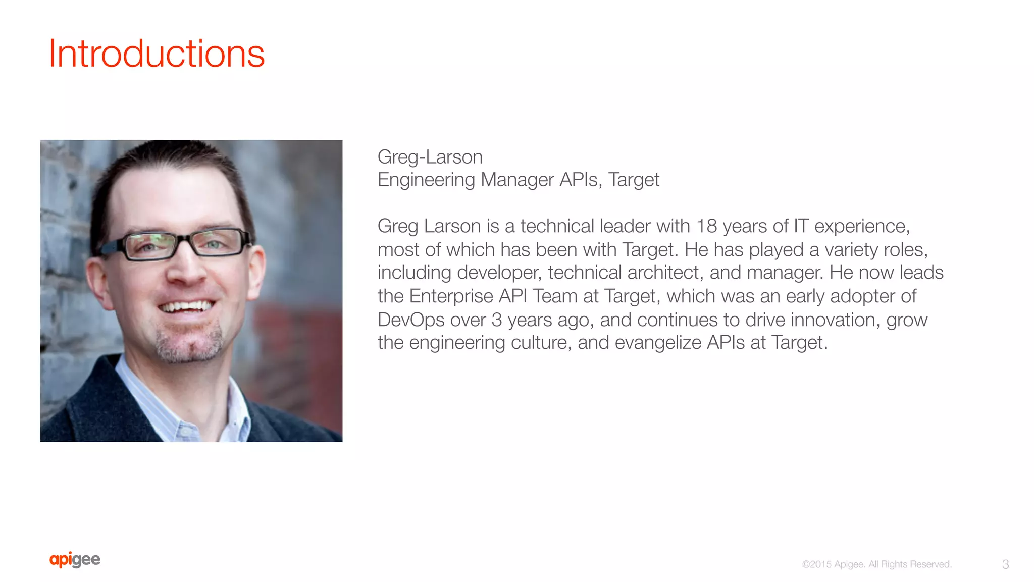 Introductions
3
©2015 Apigee. All Rights Reserved. 
Greg-Larson
Engineering Manager APIs, Target

Greg Larson is a technical leader with 18 years of IT experience,
most of which has been with Target. He has played a variety roles,
including developer, technical architect, and manager. He now leads
the Enterprise API Team at Target, which was an early adopter of
DevOps over 3 years ago, and continues to drive innovation, grow
the engineering culture, and evangelize APIs at Target.
 