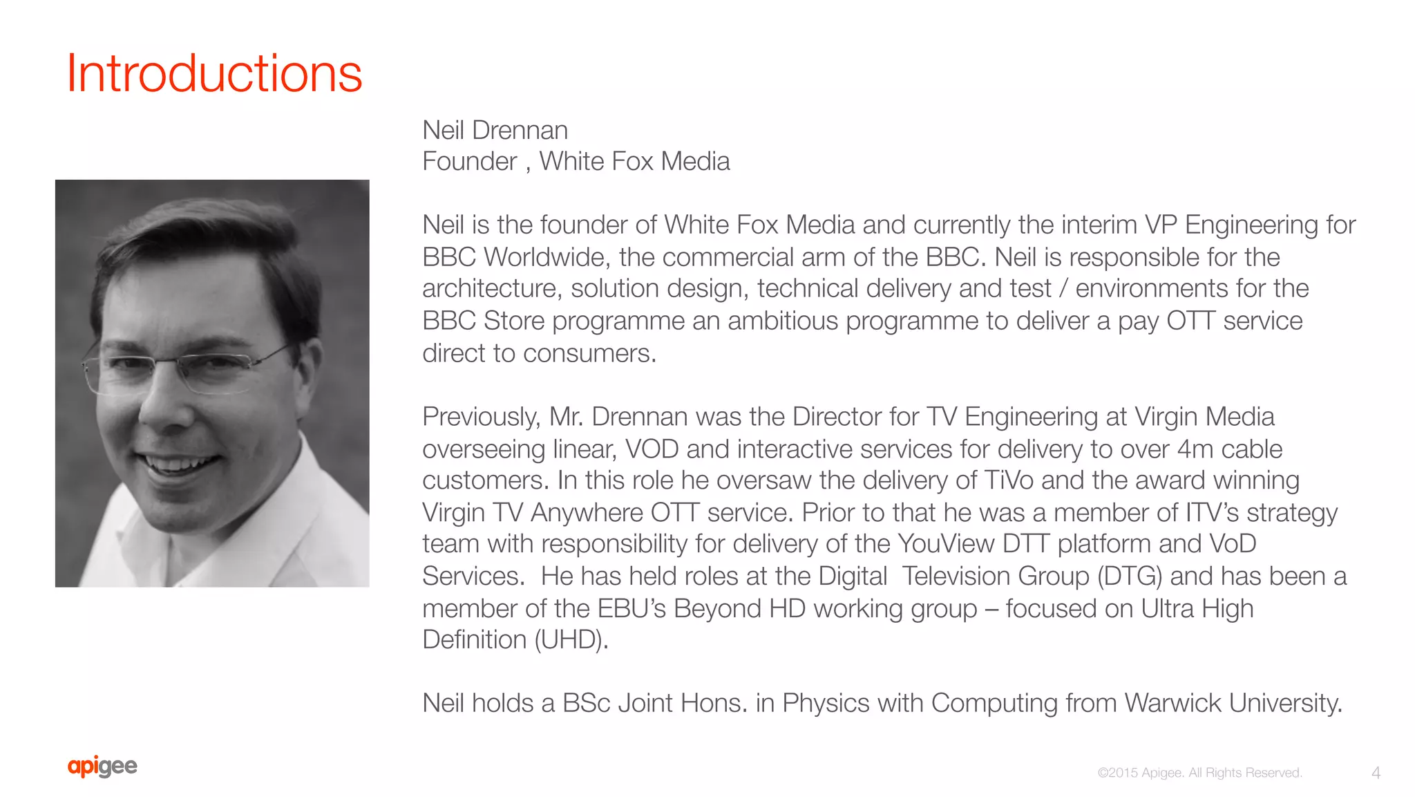 Introductions
4
©2015 Apigee. All Rights Reserved. 
Neil Drennan
Founder , White Fox Media

Neil is the founder of White Fox Media and currently the interim VP Engineering for
BBC Worldwide, the commercial arm of the BBC. Neil is responsible for the
architecture, solution design, technical delivery and test / environments for the
BBC Store programme an ambitious programme to deliver a pay OTT service
direct to consumers.

Previously, Mr. Drennan was the Director for TV Engineering at Virgin Media
overseeing linear, VOD and interactive services for delivery to over 4m cable
customers. In this role he oversaw the delivery of TiVo and the award winning
Virgin TV Anywhere OTT service. Prior to that he was a member of ITV’s strategy
team with responsibility for delivery of the YouView DTT platform and VoD
Services. He has held roles at the Digital Television Group (DTG) and has been a
member of the EBU’s Beyond HD working group – focused on Ultra High
Deﬁnition (UHD).

Neil holds a BSc Joint Hons. in Physics with Computing from Warwick University.
 