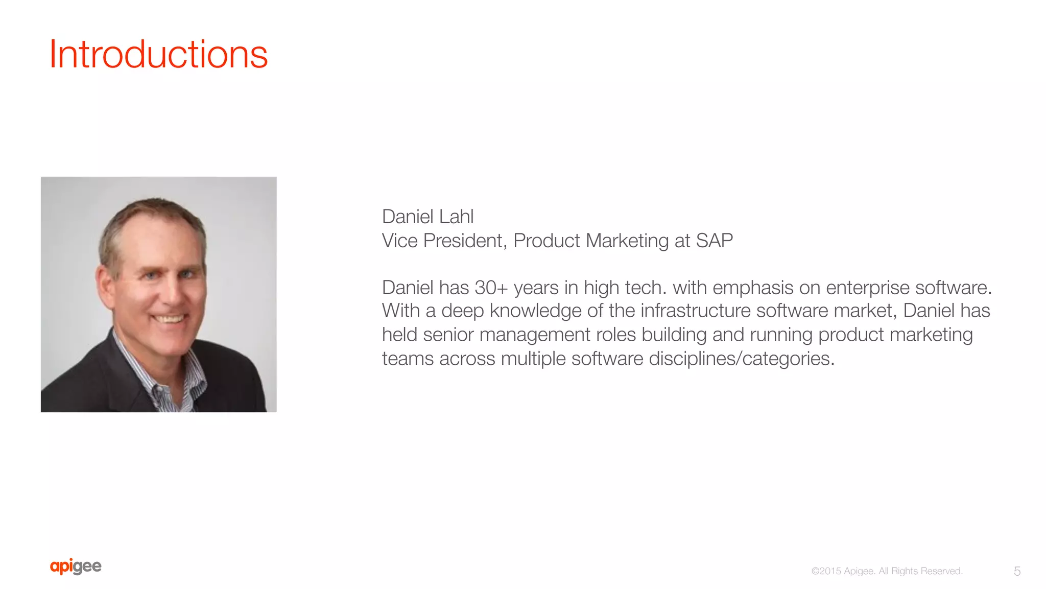 Introductions
5
©2015 Apigee. All Rights Reserved. 

Daniel Lahl
Vice President, Product Marketing at SAP

Daniel has 30+ years in high tech. with emphasis on enterprise software.
With a deep knowledge of the infrastructure software market, Daniel has
held senior management roles building and running product marketing
teams across multiple software disciplines/categories.
 