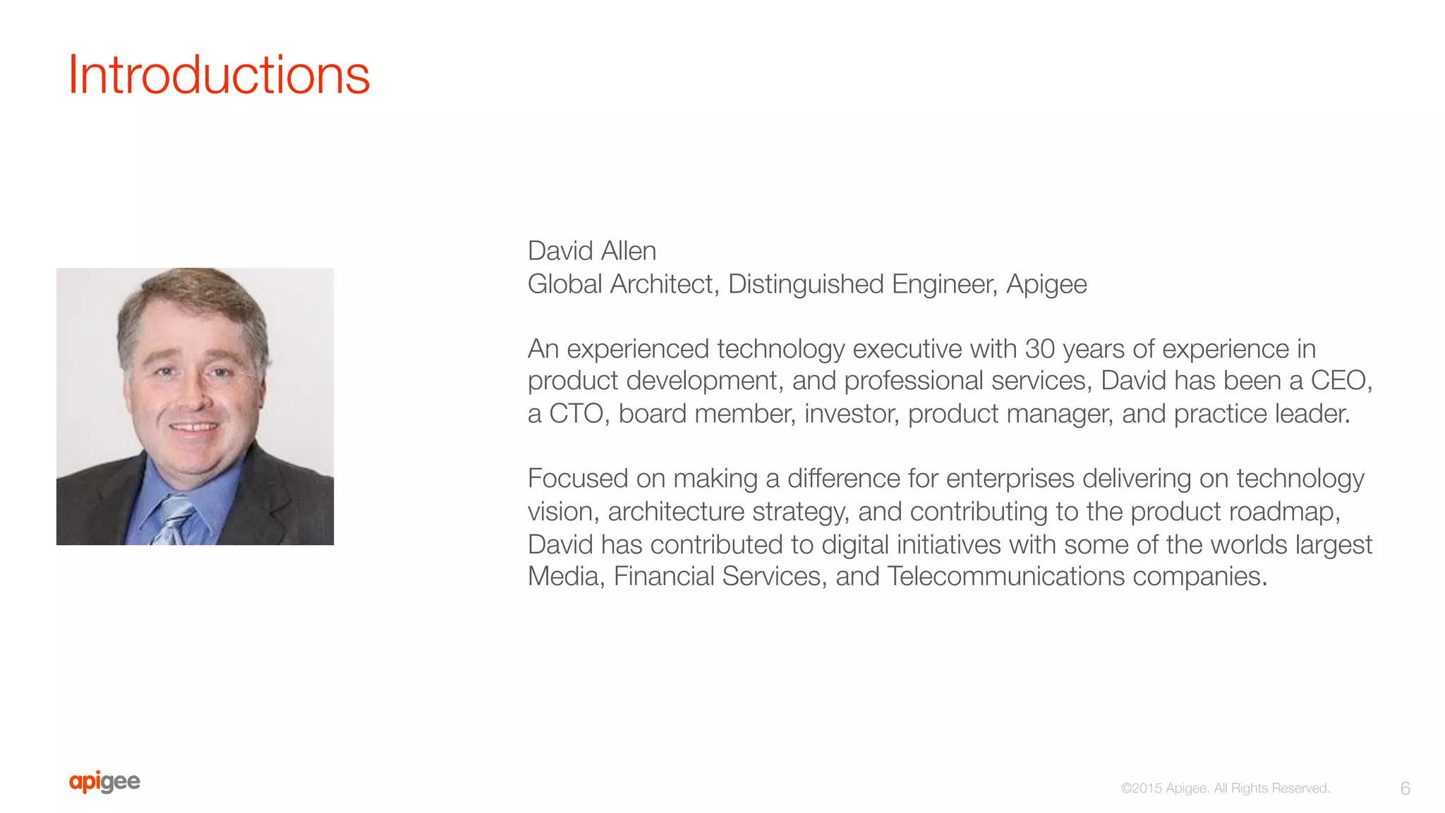 Introductions
6
©2015 Apigee. All Rights Reserved. 

David Allen
Global Architect, Distinguished Engineer, Apigee

An experienced technology executive with 30 years of experience in
product development, and professional services, David has been a CEO,
a CTO, board member, investor, product manager, and practice leader. 

Focused on making a difference for enterprises delivering on technology
vision, architecture strategy, and contributing to the product roadmap,
David has contributed to digital initiatives with some of the worlds largest
Media, Financial Services, and Telecommunications companies.
 