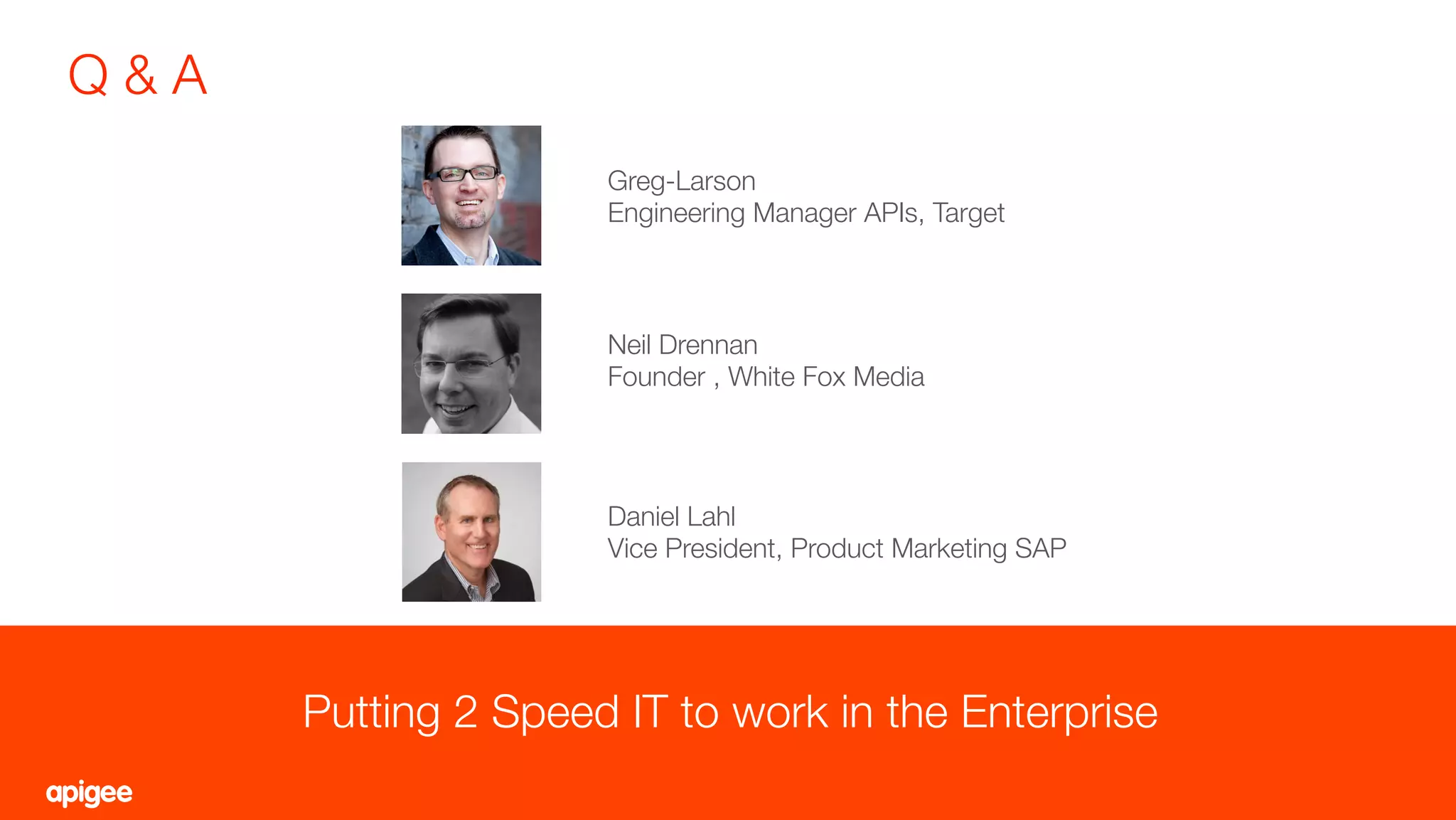 Q & A
9
Putting 2 Speed IT to work in the Enterprise
Neil Drennan
Founder , White Fox Media
Daniel Lahl
Vice President, Product Marketing SAP
Greg-Larson
Engineering Manager APIs, Target
 