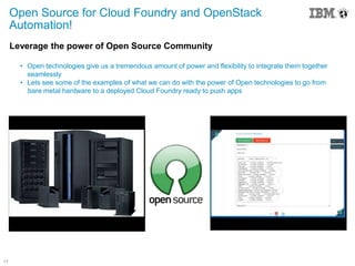 17
Leverage the power of Open Source Community
• Open technologies give us a tremendous amount of power and flexibility to integrate them together
seamlessly
• Lets see some of the examples of what we can do with the power of Open technologies to go from
bare metal hardware to a deployed Cloud Foundry ready to push apps
Open Source for Cloud Foundry and OpenStack
Automation!
 