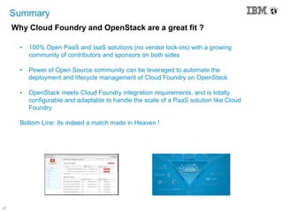 27
Summary
Why Cloud Foundry and OpenStack are a great fit ?
• 100% Open PaaS and IaaS solutions (no vendor lock-ins) with a growing
community of contributors and sponsors on both sides
• Power of Open Source community can be leveraged to automate the
deployment and lifecycle management of Cloud Foundry on OpenStack
• OpenStack meets Cloud Foundry integration requirements, and is totally
configurable and adaptable to handle the scale of a PaaS solution like Cloud
Foundry
Bottom Line: Its indeed a match made in Heaven !
 