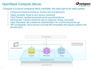 6
OpenStack Compute (Nova)
Compute is a cloud computing fabric controller, the main part of an IaaS system.
• Component based architecture: Quickly add new behaviors
• Highly available: Scale to very serious workloads
• Fault-Tolerant: Isolated processes avoid cascading failures
• Recoverable: Failures should be easy to diagnose, debug, and rectify
• Open Standards: Be a reference implementation for a community-driven api
• API Compatibility: Nova strives to provide API-compatible with popular systems like
Amazon EC2
 