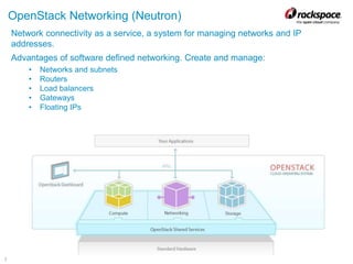 7
OpenStack Networking (Neutron)
Network connectivity as a service, a system for managing networks and IP
addresses.
Advantages of software defined networking. Create and manage:
• Networks and subnets
• Routers
• Load balancers
• Gateways
• Floating IPs
 