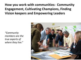 How you work with communities: Community Engagement, Cultivating Champions, Finding Vision keepers and Empowering Leaders 
“Community members are the true experts of where they live.”  