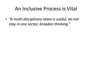 An Inclusive Process is Vital 
•“A multi-disciplinary team is useful, do not stay in one sector, broaden thinking.”  