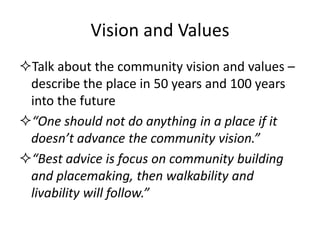 Vision and Values 
Talk about the community vision and values – describe the place in 50 years and 100 years into the future 
“One should not do anything in a place if it doesn’t advance the community vision.” 
“Best advice is focus on community building and placemaking, then walkability and livability will follow.”  