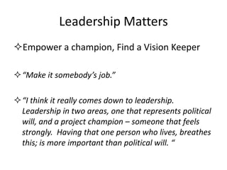 Leadership Matters 
Empower a champion, Find a Vision Keeper 
“Make it somebody’s job.” 
“I think it really comes down to leadership. Leadership in two areas, one that represents political will, and a project champion – someone that feels strongly. Having that one person who lives, breathes this; is more important than political will. “  